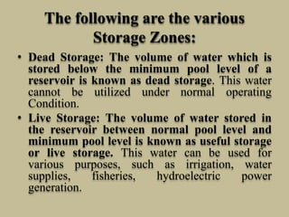 The following are the various
Storage Zones:
• Dead Storage: The volume of water which is
stored below the minimum pool level of a
reservoir is known as dead storage. This water
cannot be utilized under normal operating
Condition.
• Live Storage: The volume of water stored in
the reservoir between normal pool level and
minimum pool level is known as useful storage
or live storage. This water can be used for
various purposes, such as irrigation, water
supplies, fisheries, hydroelectric power
generation.
 