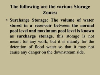 The following are the various Storage
Zones:
• Surcharge Storage: The volume of water
stored in a reservoir between the normal
pool level and maximum pool level is known
as surcharge storage, this storage is not
meant for any work, but it is mainly for the
detention of flood water so that it may not
cause any danger on the downstream side.
 