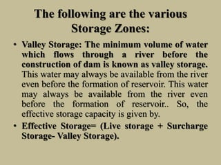 The following are the various
Storage Zones:
• Valley Storage: The minimum volume of water
which flows through a river before the
construction of dam is known as valley storage.
This water may always be available from the river
even before the formation of reservoir. This water
may always be available from the river even
before the formation of reservoir.. So, the
effective storage capacity is given by.
• Effective Storage= (Live storage + Surcharge
Storage- Valley Storage).
 
