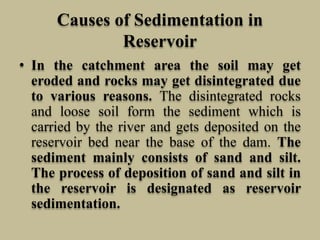 Causes of Sedimentation in
Reservoir
• In the catchment area the soil may get
eroded and rocks may get disintegrated due
to various reasons. The disintegrated rocks
and loose soil form the sediment which is
carried by the river and gets deposited on the
reservoir bed near the base of the dam. The
sediment mainly consists of sand and silt.
The process of deposition of sand and silt in
the reservoir is designated as reservoir
sedimentation.
 