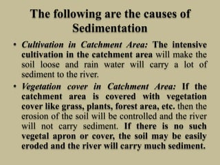 The following are the causes of
Sedimentation
• Cultivation in Catchment Area: The intensive
cultivation in the catchment area will make the
soil loose and rain water will carry a lot of
sediment to the river.
• Vegetation cover in Catchment Area: If the
catchment area is covered with vegetation
cover like grass, plants, forest area, etc. then the
erosion of the soil will be controlled and the river
will not carry sediment. If there is no such
vegetal apron or cover, the soil may be easily
eroded and the river will carry much sediment.
 