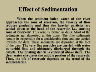 Effect of Sedimentation
When the sediment laden water of the river
approaches the zone of reservoir, the velocity of flow
reduces gradually and thus the heavier particles are
settled down at the head of the reservoir, i.e.. starting
zone of reservoir. This zone is termed as delta. Most of the
sediments get deposited at this zone. The fine sediments
remain in suspension for a considerable time and are carried
towards the dam. These sediments are deposited at the foot
of the dam. The very fine particles are carried with water
as turbid flow and ultimately discharged through the
outlets. The floating debris is collected above delta. The
clear water circulates the middle portion of the reservoir.
Thus, the life of reservoir depends on the trend of the
sedimentation.
 