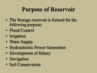 Purpose of Reservoir
• The Storage reservoir is formed for the
following purpose:
• Flood Control
• Irrigation
• Water Supply
• Hydroelectric Power Generation
• Development of fishery
• Navigation
• Soil Conservation
 