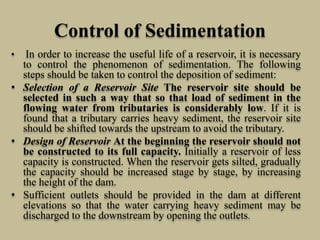 Control of Sedimentation
• In order to increase the useful life of a reservoir, it is necessary
to control the phenomenon of sedimentation. The following
steps should be taken to control the deposition of sediment:
• Selection of a Reservoir Site The reservoir site should be
selected in such a way that so that load of sediment in the
flowing water from tributaries is considerably low. If it is
found that a tributary carries heavy sediment, the reservoir site
should be shifted towards the upstream to avoid the tributary.
• Design of Reservoir At the beginning the reservoir should not
be constructed to its full capacity. Initially a reservoir of less
capacity is constructed. When the reservoir gets silted, gradually
the capacity should be increased stage by stage, by increasing
the height of the dam.
• Sufficient outlets should be provided in the dam at different
elevations so that the water carrying heavy sediment may be
discharged to the downstream by opening the outlets.
 