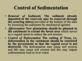 Control of Sedimentation
• Removal of Sediments The sediment already
deposited in the reservoir may be removed through
the scouring sluices provided at the bottom of the dam
by loosening the sediments by mechanical agitator.
• Afforestation New plantations should be planned in
the catchment to extend the forest area which serves
as a vegetal apron to reduce the soil erosion.
• Control of Deforestation The cutting of Trees, i.e.
deforestation in the catchment should be restricted
by the government so that the vegetal cover is not
destroyed. The deforestation may cause soil erosion
and this may cause soil erosion and this may impart
sedimentation load to river water.
 