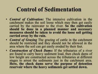 Control of Sedimentation
• Control of Cultivation: The intensive cultivation in the
catchment makes the soil loose which may then get easily
carried by the rainwater to the river. So the cultivation
should be done in a planned manner and necessary
measures should be taken to avoid the loose soil getting
carried away by the rain.
• Control of Grazing The grazing of cattle in the catchment
should be restricted and they should not be allowed in the
area where the soil can get easily eroded by their feet.
• Construction of Check Dams: If the tributaries of a river
are found to carry heavy sediment load, then check dams of
low height are constructed across the tributaries at different
stages to arrest the sediments just in the catchment area.
Here, the check dams serve the purpose of detention
reservoir where the heavy sediments get settled down.
 