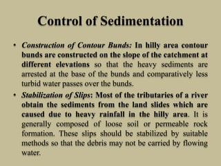 Control of Sedimentation
• Construction of Contour Bunds: In hilly area contour
bunds are constructed on the slope of the catchment at
different elevations so that the heavy sediments are
arrested at the base of the bunds and comparatively less
turbid water passes over the bunds.
• Stabilization of Slips: Most of the tributaries of a river
obtain the sediments from the land slides which are
caused due to heavy rainfall in the hilly area. It is
generally composed of loose soil or permeable rock
formation. These slips should be stabilized by suitable
methods so that the debris may not be carried by flowing
water.
 