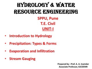 HYDROLOGY & WATER
RESOURCE ENGINEERING
SPPU, Pune
T.E. Civil
UNIT-I
• Introduction to Hydrology
• Precipitation: Types & Forms
• Evaporation and Infiltration
• Stream Gauging
Prepared by : Prof. A. A. Inamdar
Associate Professor, KJCOEMR
 