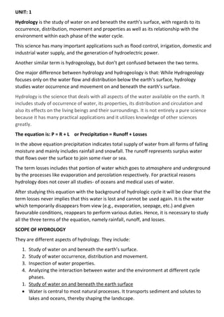 UNIT: 1
Hydrology is the study of water on and beneath the earth’s surface, with regards to its
occurrence, distribution, movement and properties as well as its relationship with the
environment within each phase of the water cycle.
This science has many important applications such as flood control, irrigation, domestic and
industrial water supply, and the generation of hydroelectric power.
Another similar term is hydrogeology, but don’t get confused between the two terms.
One major difference between hydrology and hydrogeology is that: While Hydrogeology
focuses only on the water flow and distribution below the earth’s surface, hydrology
studies water occurrence and movement on and beneath the earth’s surface.
Hydrology is the science that deals with all aspects of the water available on the earth. It
includes study of occurrence of water, its properties, its distribution and circulation and
also its effects on the living beings and their surroundings. It is not entirely a pure science
because it has many practical applications and it utilizes knowledge of other sciences
greatly.
The equation is: P = R + L or Precipitation = Runoff + Losses
In the above equation precipitation indicates total supply of water from all forms of falling
moisture and mainly includes rainfall and snowfall. The runoff represents surplus water
that flows over the surface to join some river or sea.
The term losses includes that portion of water which goes to atmosphere and underground
by the processes like evaporation and percolation respectively. For practical reasons
hydrology does not cover all studies- of oceans and medical uses of water.
After studying this equation with the background of hydrologic cycle it will be clear that the
term losses never implies that this water is lost and cannot be used again. It is the water
which temporarily disappears from view (e.g., evaporation, seepage, etc.) and given
favourable conditions, reappears to perform various duties. Hence, it is necessary to study
all the three terms of the equation, namely rainfall, runoff, and losses.
SCOPE OF HYDROLOGY
They are different aspects of hydrology. They include:
1. Study of water on and beneath the earth’s surface.
2. Study of water occurrence, distribution and movement.
3. Inspection of water properties.
4. Analyzing the interaction between water and the environment at different cycle
phases.
1. Study of water on and beneath the earth surface
• Water is central to most natural processes. It transports sediment and solutes to
lakes and oceans, thereby shaping the landscape.
 