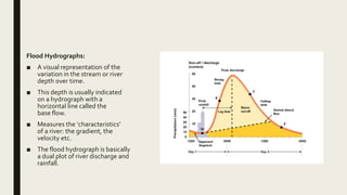 Flood Hydrographs:
■ A visual representation of the
variation in the stream or river
depth over time.
■ This depth is usually indicated
on a hydrograph with a
horizontal line called the
base flow.
■ Measures the ‘characteristics’
of a river: the gradient, the
velocity etc.
■ The flood hydrograph is basically
a dual plot of river discharge and
rainfall.
 