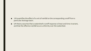 ■ UH quantifies the effect of a unit of rainfall on the corresponding runoff from a
particular drainage basin.
■ UH theory assumes that a watershed's runoff response is linear and time-invariant,
and that the effective rainfall occurs uniformly over the watershed.
 