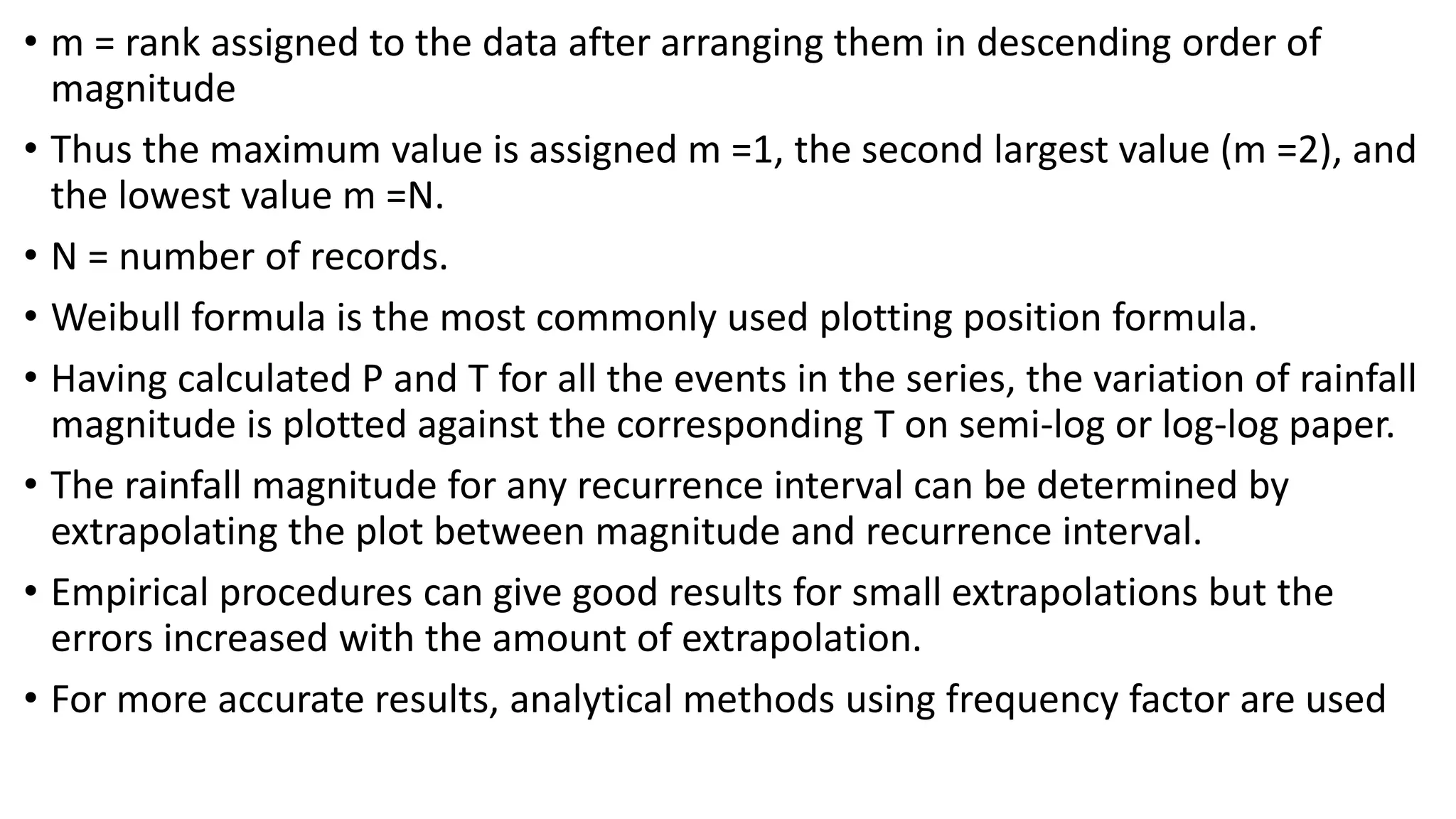 • m = rank assigned to the data after arranging them in descending order of
magnitude
• Thus the maximum value is assigned m =1, the second largest value (m =2), and
the lowest value m =N.
• N = number of records.
• Weibull formula is the most commonly used plotting position formula.
• Having calculated P and T for all the events in the series, the variation of rainfall
magnitude is plotted against the corresponding T on semi-log or log-log paper.
• The rainfall magnitude for any recurrence interval can be determined by
extrapolating the plot between magnitude and recurrence interval.
• Empirical procedures can give good results for small extrapolations but the
errors increased with the amount of extrapolation.
• For more accurate results, analytical methods using frequency factor are used
 
