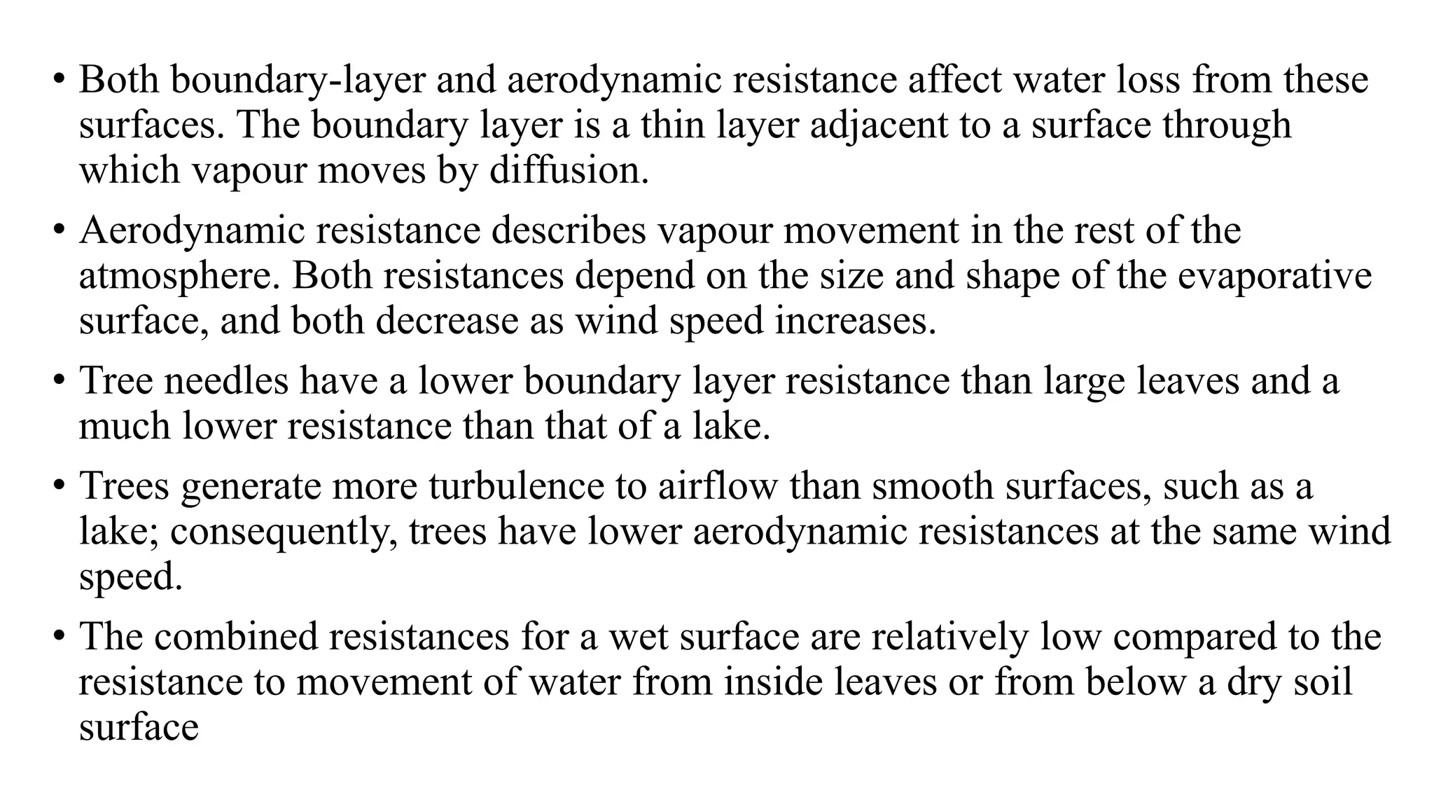• Both boundary-layer and aerodynamic resistance affect water loss from these
surfaces. The boundary layer is a thin layer adjacent to a surface through
which vapour moves by diffusion.
• Aerodynamic resistance describes vapour movement in the rest of the
atmosphere. Both resistances depend on the size and shape of the evaporative
surface, and both decrease as wind speed increases.
• Tree needles have a lower boundary layer resistance than large leaves and a
much lower resistance than that of a lake.
• Trees generate more turbulence to airflow than smooth surfaces, such as a
lake; consequently, trees have lower aerodynamic resistances at the same wind
speed.
• The combined resistances for a wet surface are relatively low compared to the
resistance to movement of water from inside leaves or from below a dry soil
surface
 