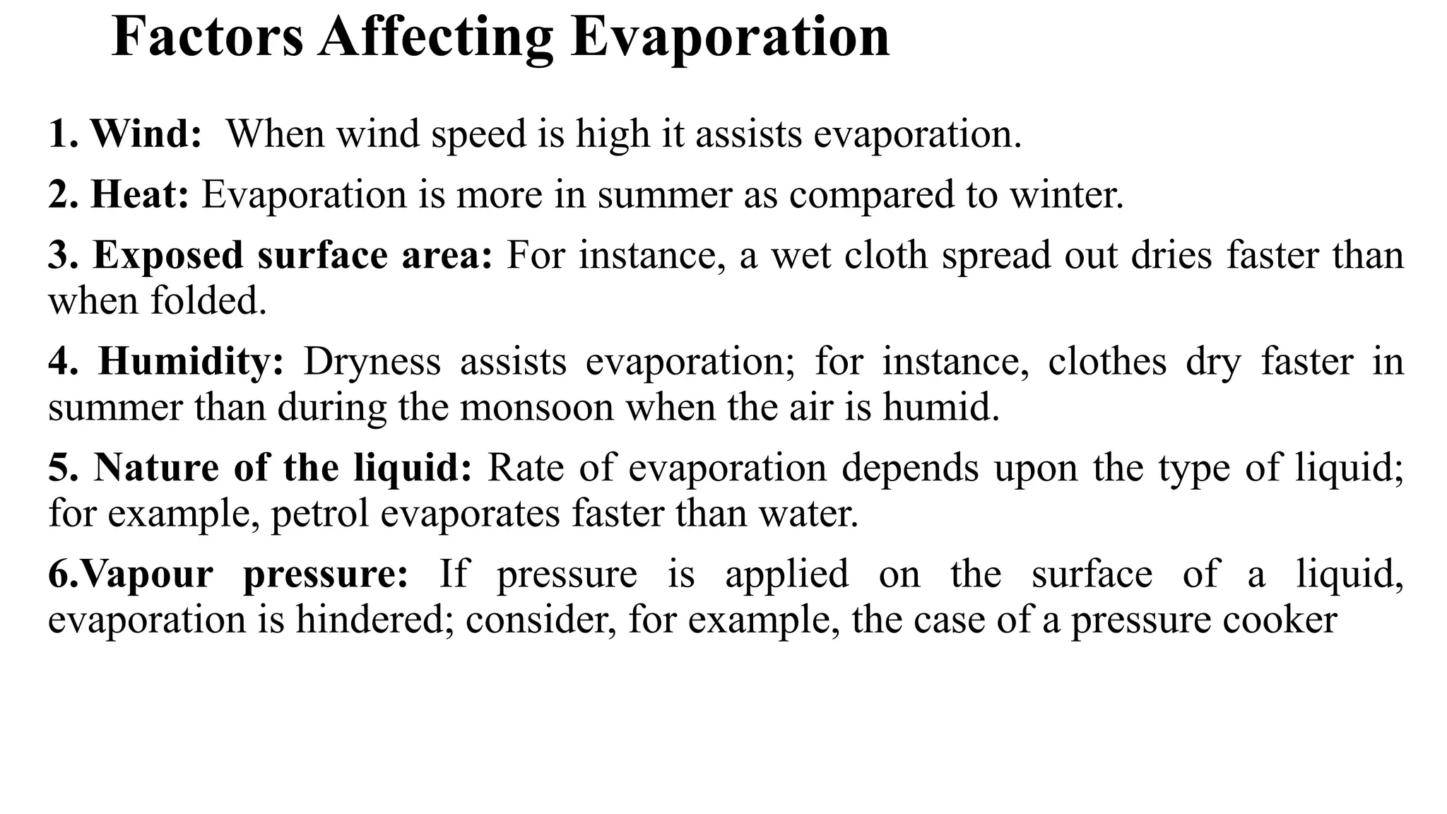 Factors Affecting Evaporation
1. Wind: When wind speed is high it assists evaporation.
2. Heat: Evaporation is more in summer as compared to winter.
3. Exposed surface area: For instance, a wet cloth spread out dries faster than
when folded.
4. Humidity: Dryness assists evaporation; for instance, clothes dry faster in
summer than during the monsoon when the air is humid.
5. Nature of the liquid: Rate of evaporation depends upon the type of liquid;
for example, petrol evaporates faster than water.
6.Vapour pressure: If pressure is applied on the surface of a liquid,
evaporation is hindered; consider, for example, the case of a pressure cooker
 