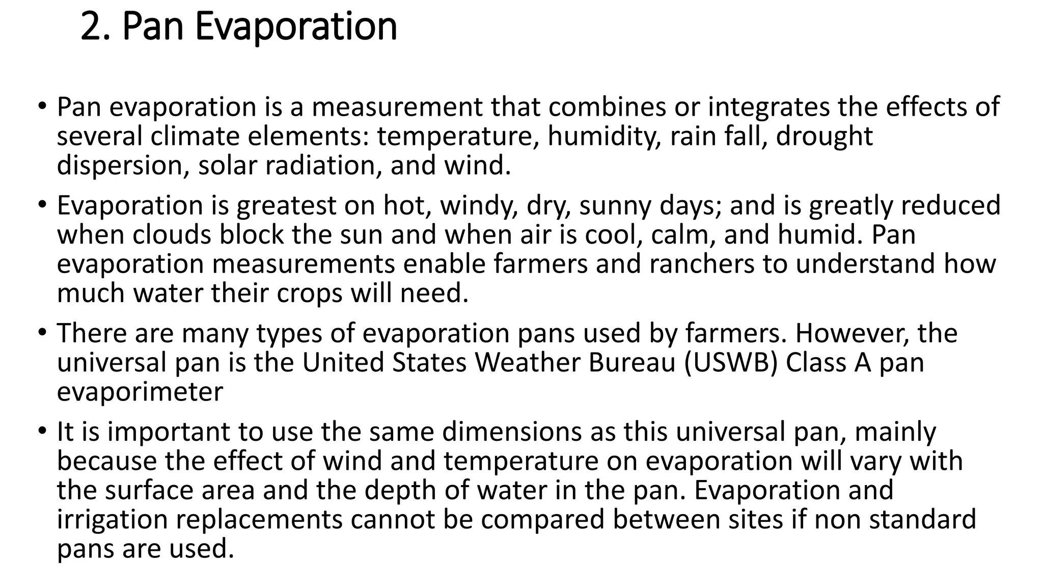 2. Pan Evaporation
• Pan evaporation is a measurement that combines or integrates the effects of
several climate elements: temperature, humidity, rain fall, drought
dispersion, solar radiation, and wind.
• Evaporation is greatest on hot, windy, dry, sunny days; and is greatly reduced
when clouds block the sun and when air is cool, calm, and humid. Pan
evaporation measurements enable farmers and ranchers to understand how
much water their crops will need.
• There are many types of evaporation pans used by farmers. However, the
universal pan is the United States Weather Bureau (USWB) Class A pan
evaporimeter
• It is important to use the same dimensions as this universal pan, mainly
because the effect of wind and temperature on evaporation will vary with
the surface area and the depth of water in the pan. Evaporation and
irrigation replacements cannot be compared between sites if non standard
pans are used.
 
