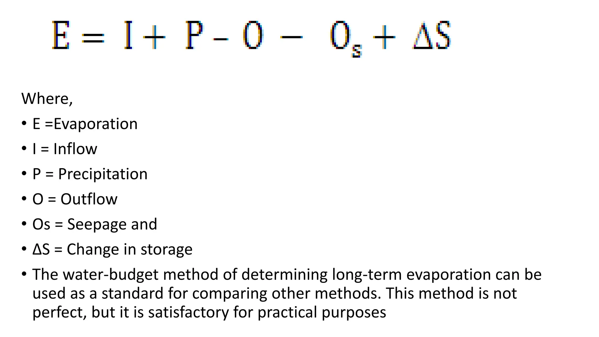 Where,
• E =Evaporation
• I = Inflow
• P = Precipitation
• O = Outflow
• Os = Seepage and
• ΔS = Change in storage
• The water-budget method of determining long-term evaporation can be
used as a standard for comparing other methods. This method is not
perfect, but it is satisfactory for practical purposes
 
