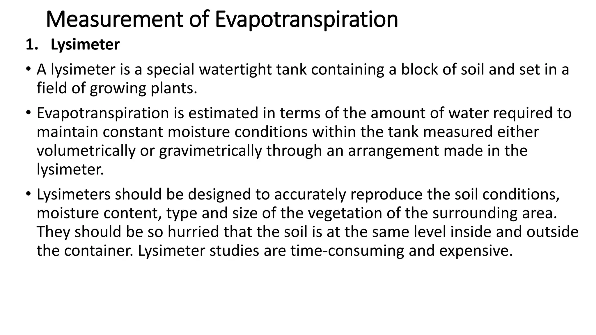 Measurement of Evapotranspiration
1. Lysimeter
• A lysimeter is a special watertight tank containing a block of soil and set in a
field of growing plants.
• Evapotranspiration is estimated in terms of the amount of water required to
maintain constant moisture conditions within the tank measured either
volumetrically or gravimetrically through an arrangement made in the
lysimeter.
• Lysimeters should be designed to accurately reproduce the soil conditions,
moisture content, type and size of the vegetation of the surrounding area.
They should be so hurried that the soil is at the same level inside and outside
the container. Lysimeter studies are time-consuming and expensive.
 