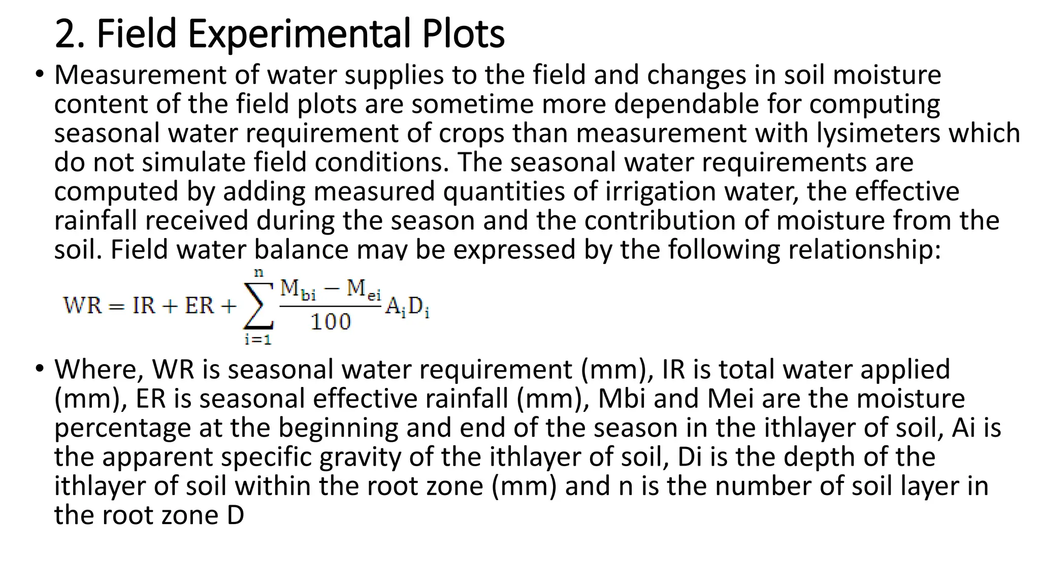 2. Field Experimental Plots
• Measurement of water supplies to the field and changes in soil moisture
content of the field plots are sometime more dependable for computing
seasonal water requirement of crops than measurement with lysimeters which
do not simulate field conditions. The seasonal water requirements are
computed by adding measured quantities of irrigation water, the effective
rainfall received during the season and the contribution of moisture from the
soil. Field water balance may be expressed by the following relationship:
• Where, WR is seasonal water requirement (mm), IR is total water applied
(mm), ER is seasonal effective rainfall (mm), Mbi and Mei are the moisture
percentage at the beginning and end of the season in the ithlayer of soil, Ai is
the apparent specific gravity of the ithlayer of soil, Di is the depth of the
ithlayer of soil within the root zone (mm) and n is the number of soil layer in
the root zone D
 