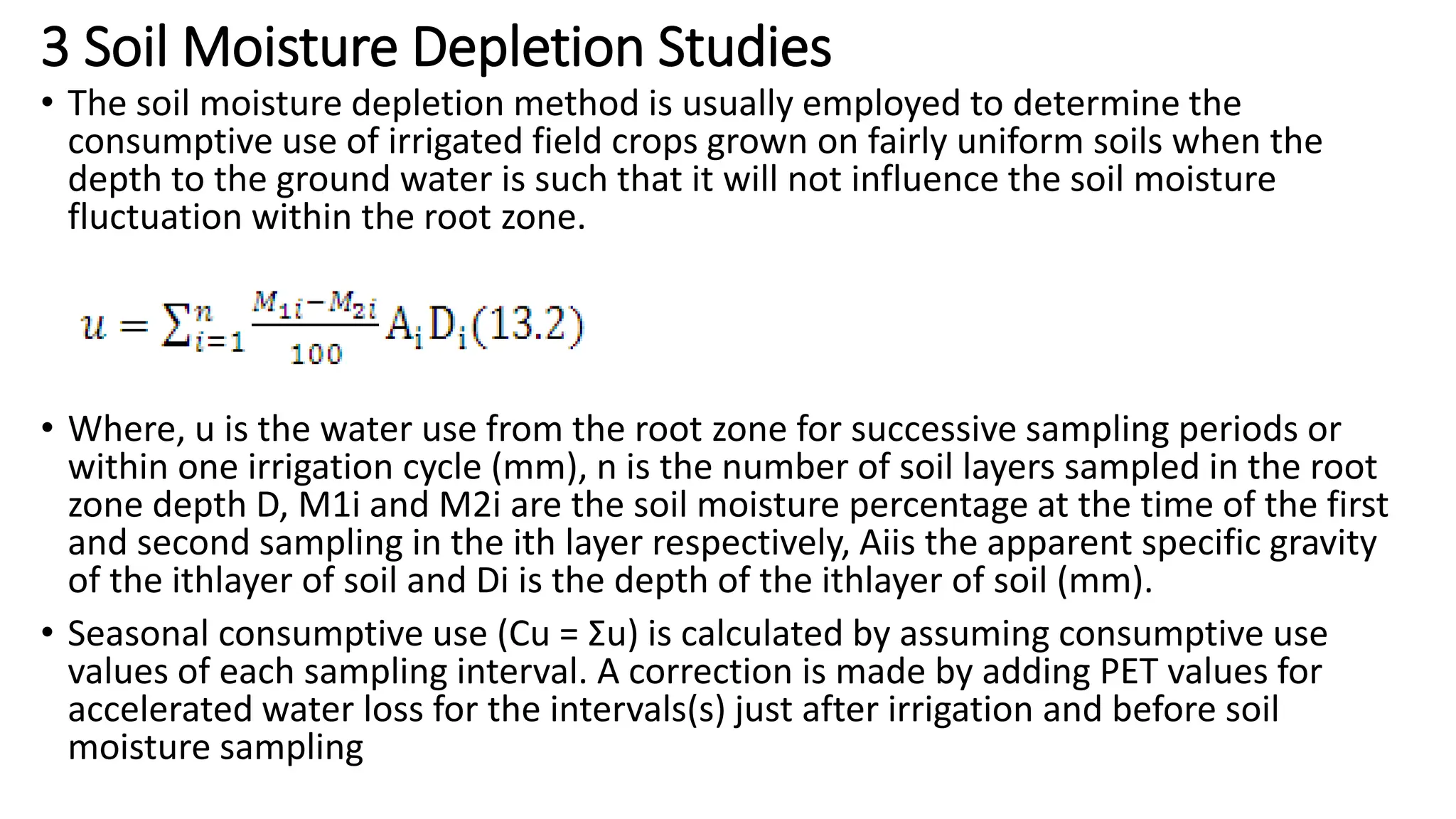 3 Soil Moisture Depletion Studies
• The soil moisture depletion method is usually employed to determine the
consumptive use of irrigated field crops grown on fairly uniform soils when the
depth to the ground water is such that it will not influence the soil moisture
fluctuation within the root zone.
• Where, u is the water use from the root zone for successive sampling periods or
within one irrigation cycle (mm), n is the number of soil layers sampled in the root
zone depth D, M1i and M2i are the soil moisture percentage at the time of the first
and second sampling in the ith layer respectively, Aiis the apparent specific gravity
of the ithlayer of soil and Di is the depth of the ithlayer of soil (mm).
• Seasonal consumptive use (Cu = Σu) is calculated by assuming consumptive use
values of each sampling interval. A correction is made by adding PET values for
accelerated water loss for the intervals(s) just after irrigation and before soil
moisture sampling
 