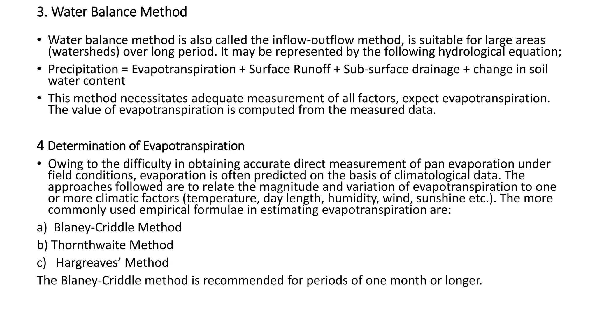 3. Water Balance Method
• Water balance method is also called the inflow-outflow method, is suitable for large areas
(watersheds) over long period. It may be represented by the following hydrological equation;
• Precipitation = Evapotranspiration + Surface Runoff + Sub-surface drainage + change in soil
water content
• This method necessitates adequate measurement of all factors, expect evapotranspiration.
The value of evapotranspiration is computed from the measured data.
4 Determination of Evapotranspiration
• Owing to the difficulty in obtaining accurate direct measurement of pan evaporation under
field conditions, evaporation is often predicted on the basis of climatological data. The
approaches followed are to relate the magnitude and variation of evapotranspiration to one
or more climatic factors (temperature, day length, humidity, wind, sunshine etc.). The more
commonly used empirical formulae in estimating evapotranspiration are:
a) Blaney-Criddle Method
b) Thornthwaite Method
c) Hargreaves’ Method
The Blaney-Criddle method is recommended for periods of one month or longer.
 