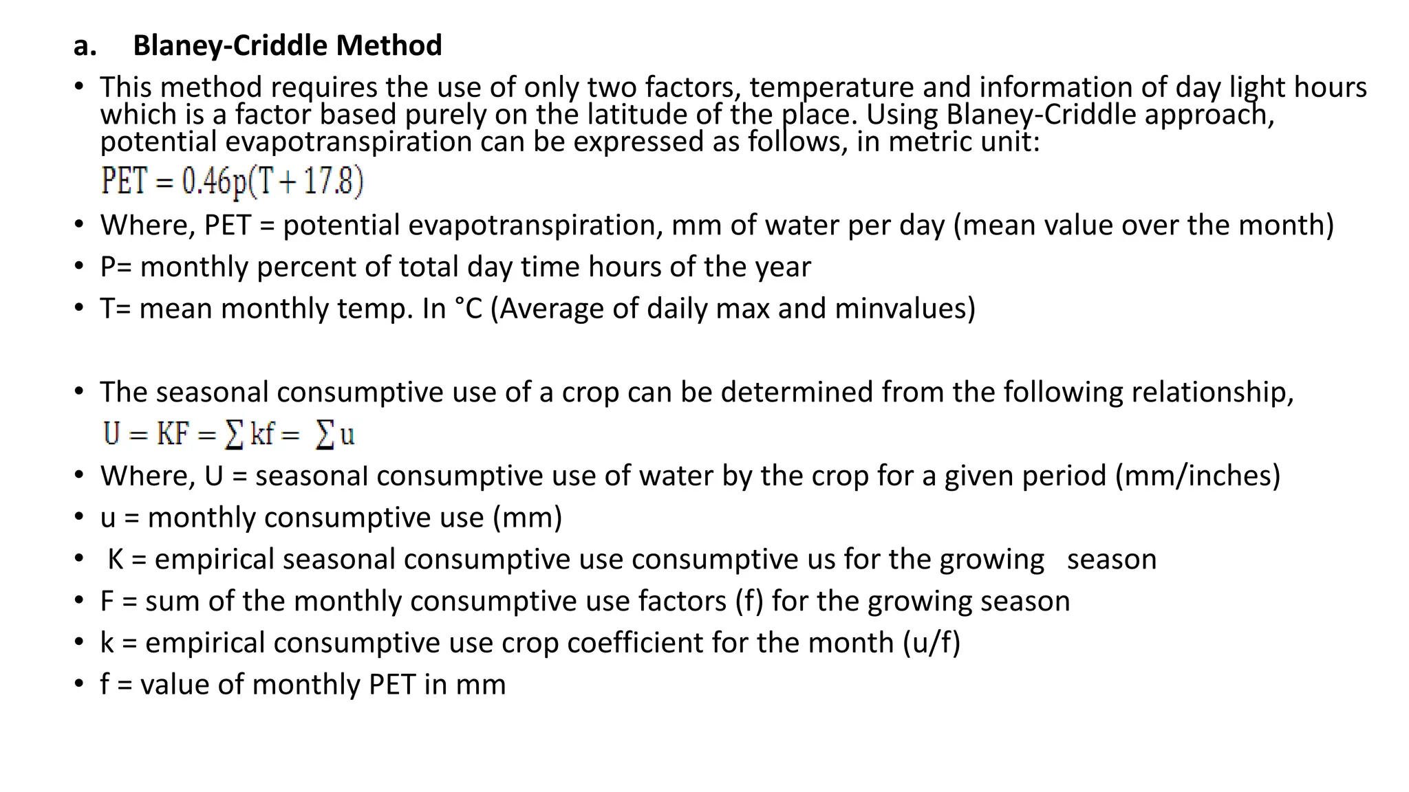 a. Blaney-Criddle Method
• This method requires the use of only two factors, temperature and information of day light hours
which is a factor based purely on the latitude of the place. Using Blaney-Criddle approach,
potential evapotranspiration can be expressed as follows, in metric unit:
• Where, PET = potential evapotranspiration, mm of water per day (mean value over the month)
• P= monthly percent of total day time hours of the year
• T= mean monthly temp. In °C (Average of daily max and minvalues)
• The seasonal consumptive use of a crop can be determined from the following relationship,
• Where, U = seasonal consumptive use of water by the crop for a given period (mm/inches)
• u = monthly consumptive use (mm)
• K = empirical seasonal consumptive use consumptive us for the growing season
• F = sum of the monthly consumptive use factors (f) for the growing season
• k = empirical consumptive use crop coefficient for the month (u/f)
• f = value of monthly PET in mm
 