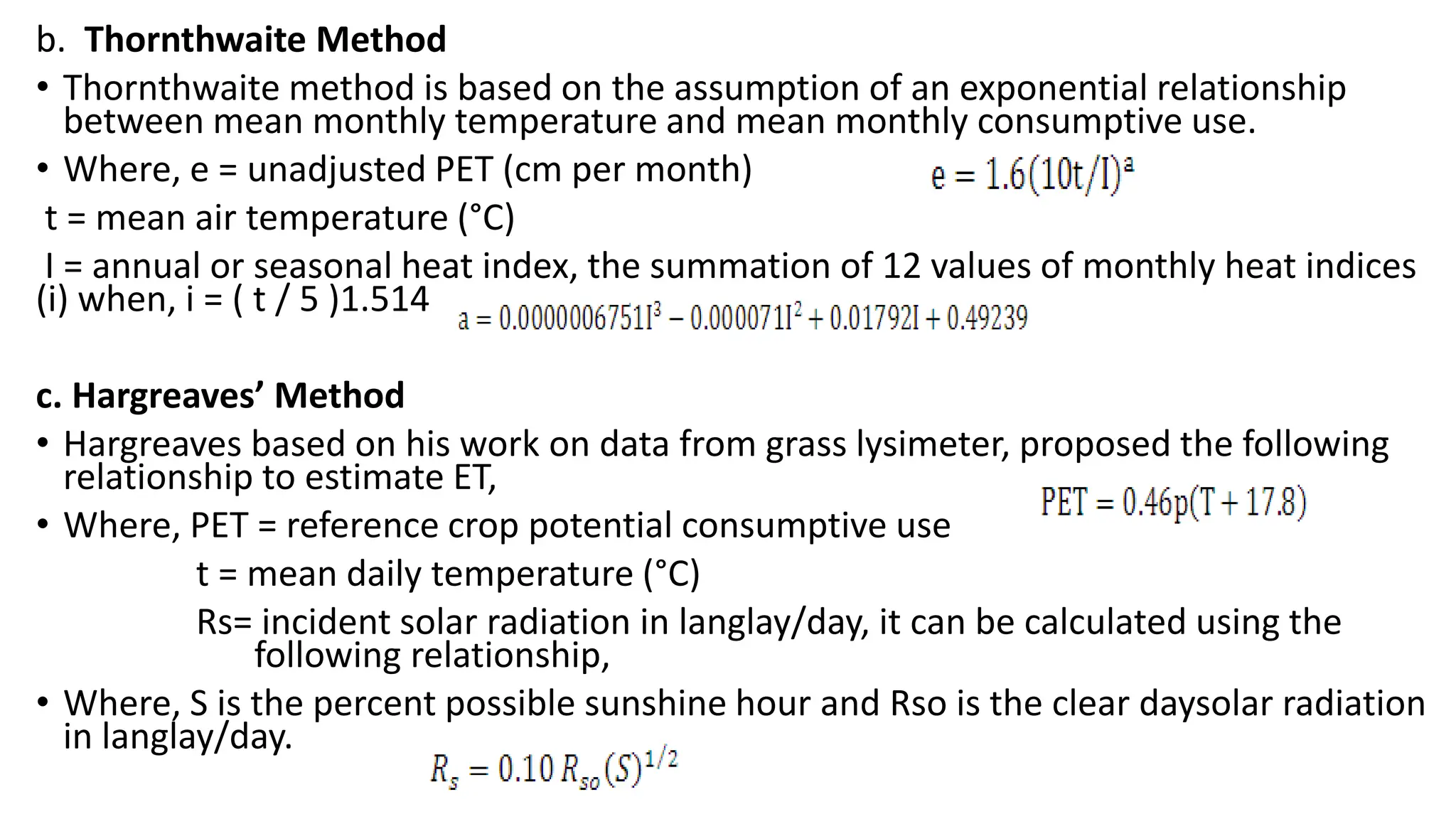 b. Thornthwaite Method
• Thornthwaite method is based on the assumption of an exponential relationship
between mean monthly temperature and mean monthly consumptive use.
• Where, e = unadjusted PET (cm per month)
t = mean air temperature (°C)
I = annual or seasonal heat index, the summation of 12 values of monthly heat indices
(i) when, i = ( t / 5 )1.514
c. Hargreaves’ Method
• Hargreaves based on his work on data from grass lysimeter, proposed the following
relationship to estimate ET,
• Where, PET = reference crop potential consumptive use
t = mean daily temperature (°C)
Rs= incident solar radiation in langlay/day, it can be calculated using the
following relationship,
• Where, S is the percent possible sunshine hour and Rso is the clear daysolar radiation
in langlay/day.
 