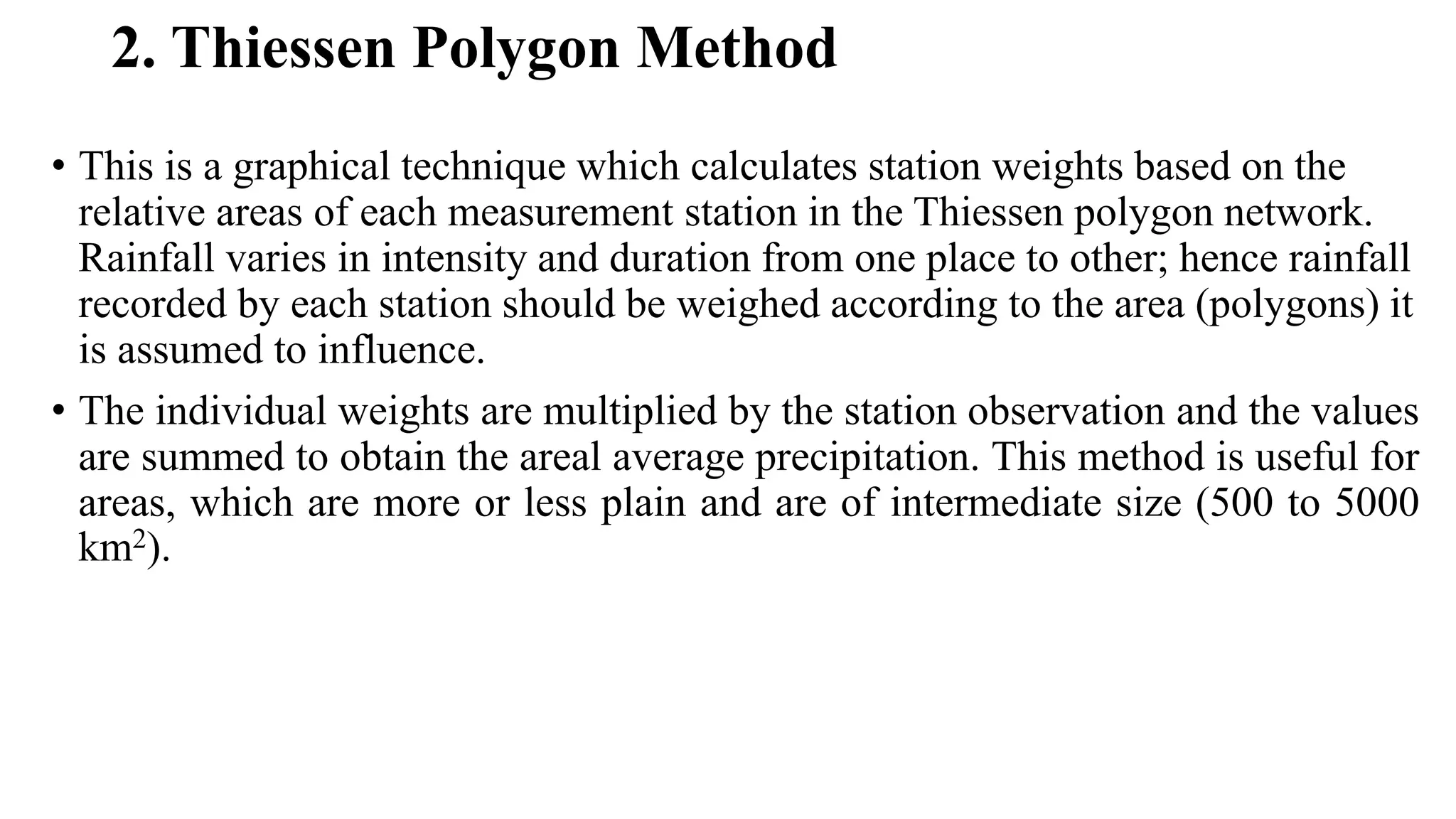 2. Thiessen Polygon Method
• This is a graphical technique which calculates station weights based on the
relative areas of each measurement station in the Thiessen polygon network.
Rainfall varies in intensity and duration from one place to other; hence rainfall
recorded by each station should be weighed according to the area (polygons) it
is assumed to influence.
• The individual weights are multiplied by the station observation and the values
are summed to obtain the areal average precipitation. This method is useful for
areas, which are more or less plain and are of intermediate size (500 to 5000
km2).
 
