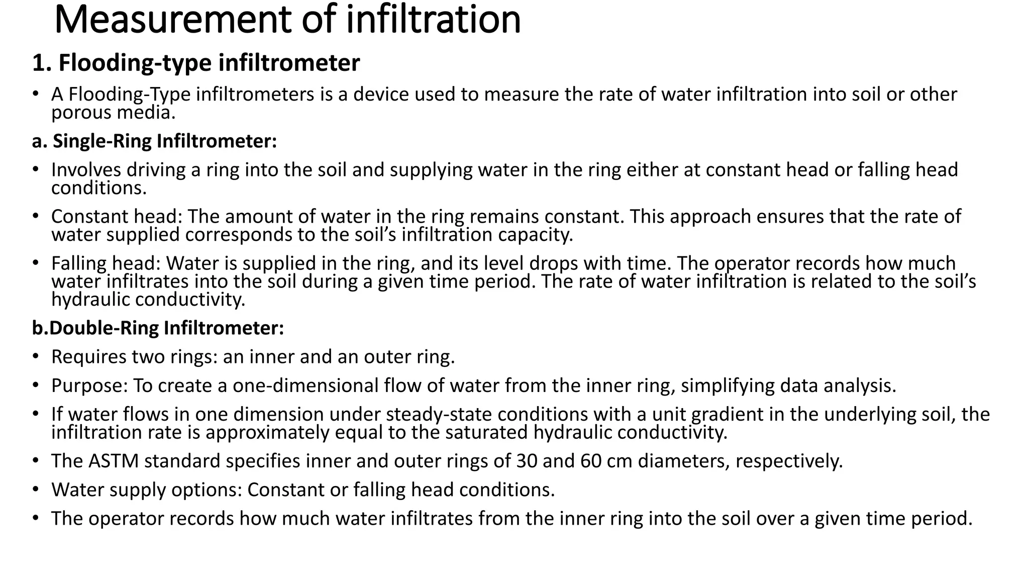 Measurement of infiltration
1. Flooding-type infiltrometer
• A Flooding-Type infiltrometers is a device used to measure the rate of water infiltration into soil or other
porous media.
a. Single-Ring Infiltrometer:
• Involves driving a ring into the soil and supplying water in the ring either at constant head or falling head
conditions.
• Constant head: The amount of water in the ring remains constant. This approach ensures that the rate of
water supplied corresponds to the soil’s infiltration capacity.
• Falling head: Water is supplied in the ring, and its level drops with time. The operator records how much
water infiltrates into the soil during a given time period. The rate of water infiltration is related to the soil’s
hydraulic conductivity.
b.Double-Ring Infiltrometer:
• Requires two rings: an inner and an outer ring.
• Purpose: To create a one-dimensional flow of water from the inner ring, simplifying data analysis.
• If water flows in one dimension under steady-state conditions with a unit gradient in the underlying soil, the
infiltration rate is approximately equal to the saturated hydraulic conductivity.
• The ASTM standard specifies inner and outer rings of 30 and 60 cm diameters, respectively.
• Water supply options: Constant or falling head conditions.
• The operator records how much water infiltrates from the inner ring into the soil over a given time period.
 