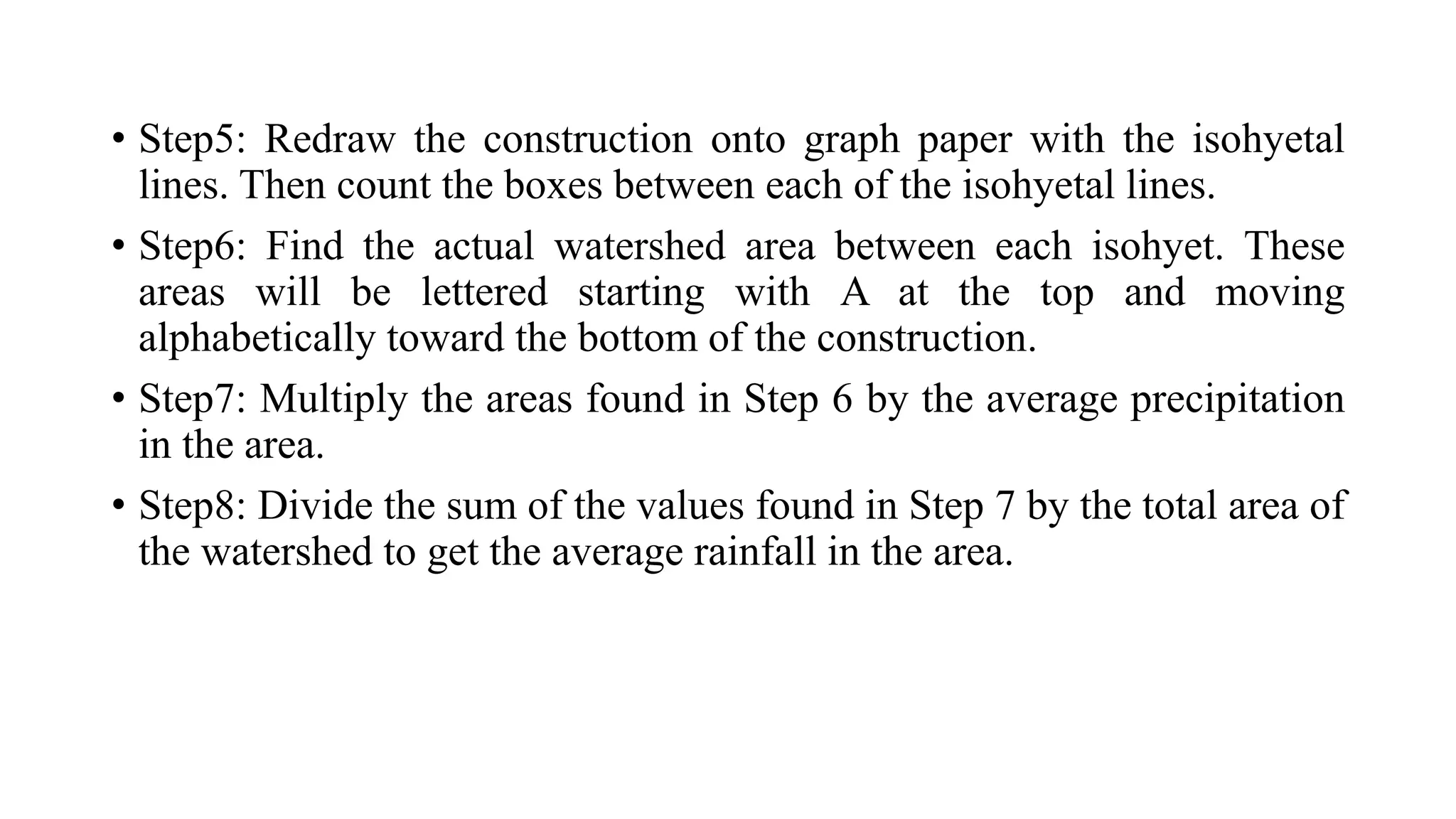 • Step5: Redraw the construction onto graph paper with the isohyetal
lines. Then count the boxes between each of the isohyetal lines.
• Step6: Find the actual watershed area between each isohyet. These
areas will be lettered starting with A at the top and moving
alphabetically toward the bottom of the construction.
• Step7: Multiply the areas found in Step 6 by the average precipitation
in the area.
• Step8: Divide the sum of the values found in Step 7 by the total area of
the watershed to get the average rainfall in the area.
 