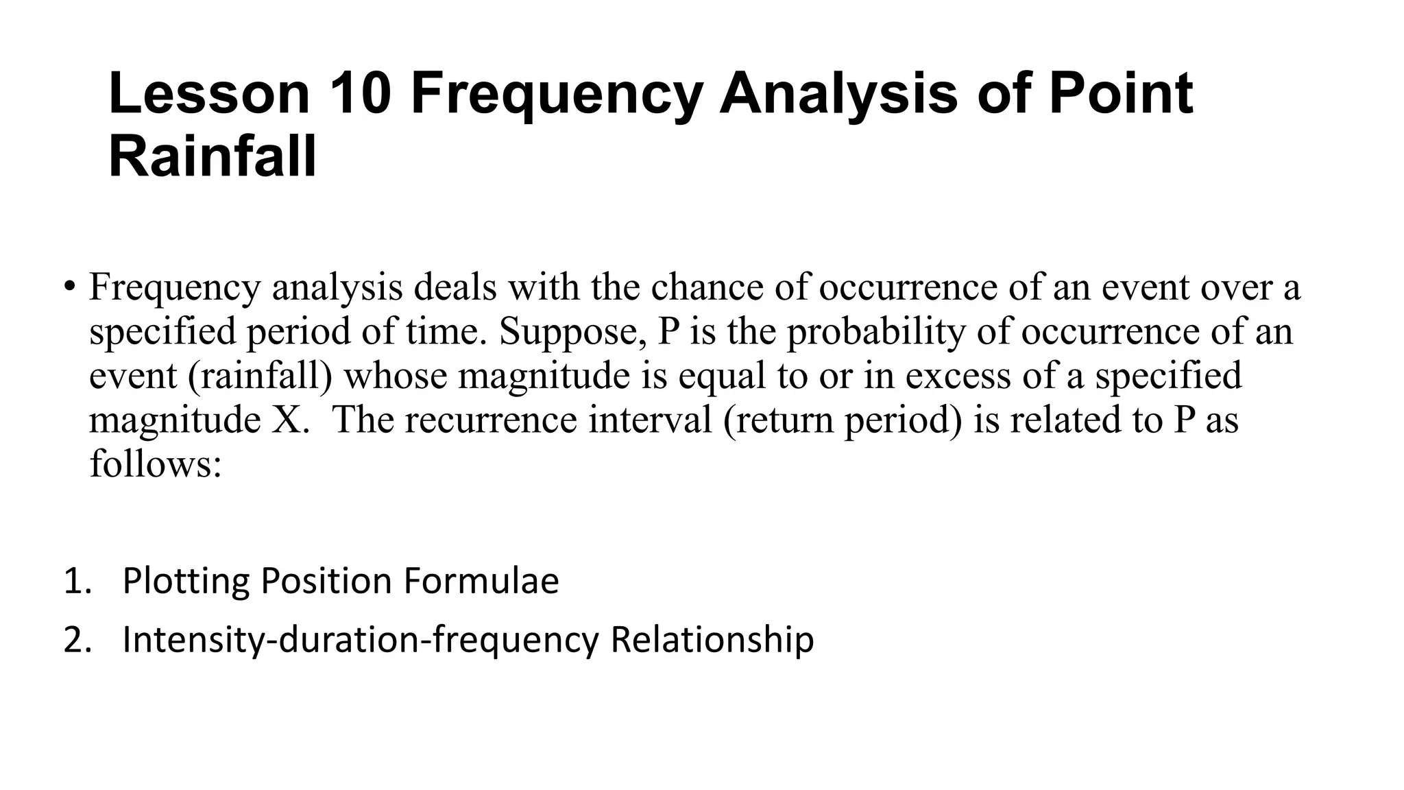 Lesson 10 Frequency Analysis of Point
Rainfall
• Frequency analysis deals with the chance of occurrence of an event over a
specified period of time. Suppose, P is the probability of occurrence of an
event (rainfall) whose magnitude is equal to or in excess of a specified
magnitude X. The recurrence interval (return period) is related to P as
follows:
1. Plotting Position Formulae
2. Intensity-duration-frequency Relationship
 