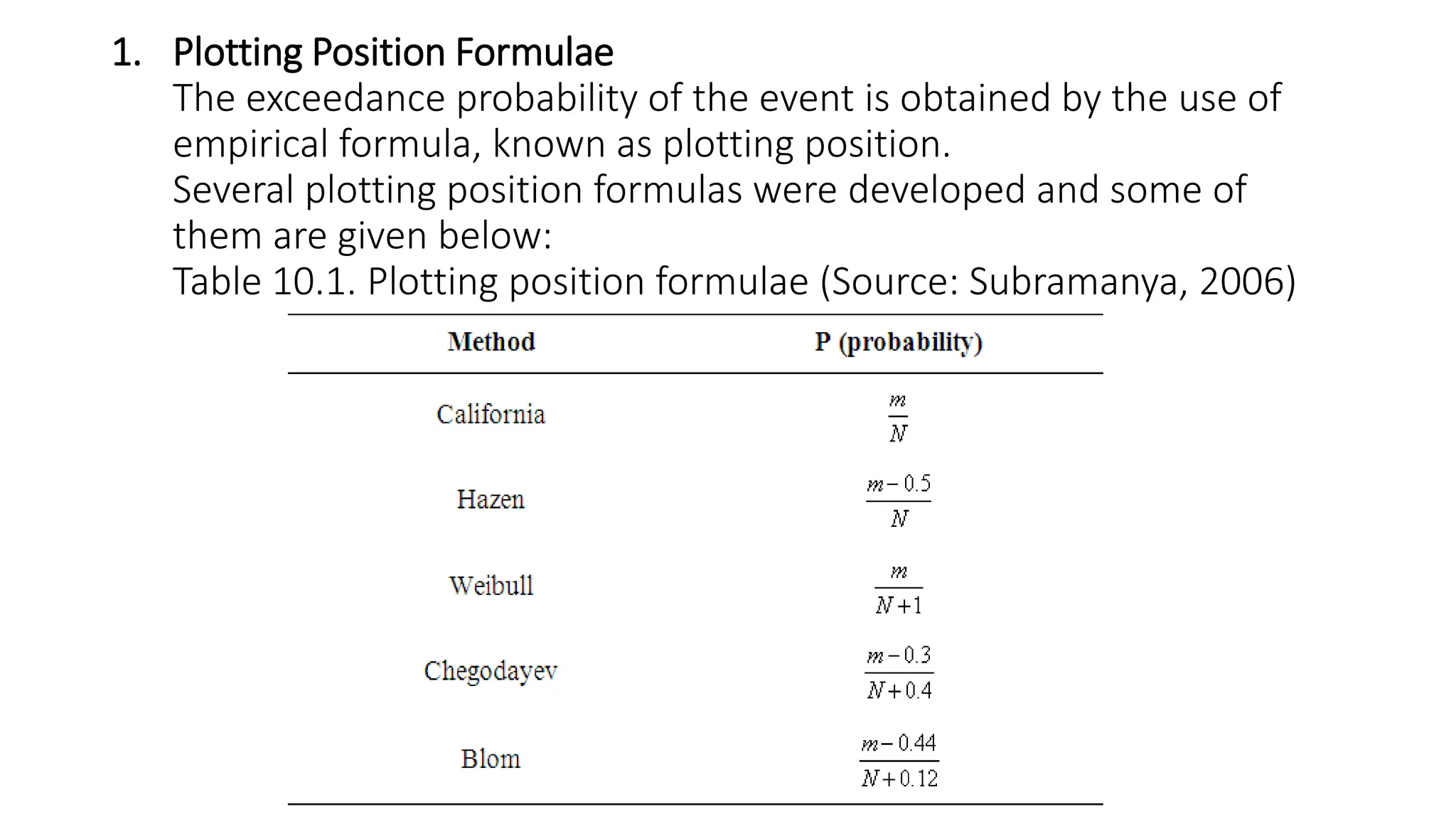 1. Plotting Position Formulae
The exceedance probability of the event is obtained by the use of
empirical formula, known as plotting position.
Several plotting position formulas were developed and some of
them are given below:
Table 10.1. Plotting position formulae (Source: Subramanya, 2006)
 