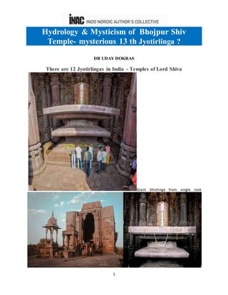 1
Hydrology & Mysticism of Bhojpur Shiv
Temple- mysterious 13 th Jyotirlinga ?
DR UDAY DOKRAS
There are 12 Jyotirlingas in India - Temples of Lord Shiva
Giant Shivlinga from single rock
 