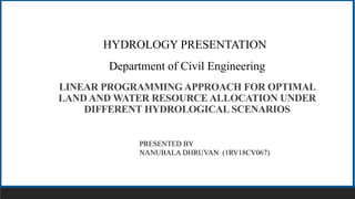 z
RV College of Engineering
Department of Civil Engineering
LINEAR PROGRAMMING APPROACH FOR OPTIMAL
LAND AND WATER RESOURCE ALLOCATION UNDER
DIFFERENT HYDROLOGICAL SCENARIOS
PRESENTED BY
NANUBALA DHRUVAN (1RV18CV067)
HYDROLOGY PRESENTATION
 