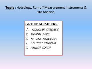 Topic : Hydrology, Run-off Measurement Instruments &
Site Analysis.
GROUP MEMBERS :
1. SHANKAR SHEGADE
2. DINESH PATIL
3. RAVEEN RAMANAN
4. MAHESH YENNAM
5. ASHISH SINGH
 