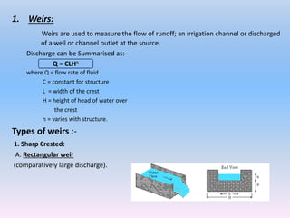 1. Weirs:
Weirs are used to measure the flow of runoff; an irrigation channel or discharged
of a well or channel outlet at the source.
Discharge can be Summarised as:
where Q = flow rate of fluid
C = constant for structure
L = width of the crest
H = height of head of water over
the crest
n = varies with structure.
Types of weirs :-
1. Sharp Crested:
A. Rectangular weir
(comparatively large discharge).
Q = CLHn
 