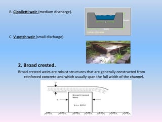 2. Broad crested.
Broad crested weirs are robust structures that are generally constructed from
reinforced concrete and which usually span the full width of the channel.
B. Cipolletti weir (medium discharge).
C. V-notch weir (small discharge).
 