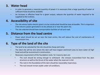 3. Water head
– In order to generate a requisite quantity of power it is necessary that a large quantity of water at
sufficient head should be available.
– An increase in effective head for a given output, reduces the quantity of water required to be
supplied to the turbines.
4. Accessibility of site
– The site where hydro-electric plant is to be constructed should be easy accessible. This is important
if the electric power generated is to be utilized at or near the plant site.
– The site selected should have transportation facilities of rail and road.
5. Distance from the load centre
– Power plant should be set up near the load centre, this will reduce the cost of maintenance of
transmission line.
6. Type of the land of the site
– The land to be selected for the site should be cheap and rocky.
– The ideal site will be one where the dam will have largest catchment area to store water at high
head and will be economical in construction.
– Necessary requirement of the foundation rocks for masonry dam are-
• The rock should be strong enough to withstand the stresses transmitted from the dam
structure as well as the thrust of the water when the reservoir is full.
• The rock in the foundation of the dam should be reasonably impervious.
• The rock should remain stable under all conditions.
 