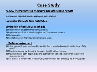Case Study
A new instrument to measure the plot scale runoff
R.D.Stewart1, Z.Liu2,D.E.Rupp3,C.W.Higgins2,and J.S.Selker2
Upwelling Bernoulli Tube (UBeTube).
Limitation of previous methods
1) Not useful in long term monitoring studies.
2) Expensive installation like tipping bucket, flume/weir systems.
3) Not accurate.
4) Cannot measure high flow and errors are large.
UBeTube Instrument
1) It is a pipe with slots machined in its side that is installed vertically at the base of the
runoff.
2) Flow is measured by deducing the water height within the pipe.
3) Measurements both depends on the geometry of slot and accuracy of water level
measurements.
4) It is similar in function to V notch weir, instrument is self empting, no moving parts.
 