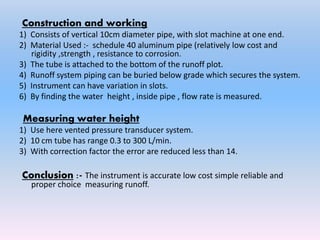 Construction and working
1) Consists of vertical 10cm diameter pipe, with slot machine at one end.
2) Material Used :- schedule 40 aluminum pipe (relatively low cost and
rigidity ,strength , resistance to corrosion.
3) The tube is attached to the bottom of the runoff plot.
4) Runoff system piping can be buried below grade which secures the system.
5) Instrument can have variation in slots.
6) By finding the water height , inside pipe , flow rate is measured.
Measuring water height
1) Use here vented pressure transducer system.
2) 10 cm tube has range 0.3 to 300 L/min.
3) With correction factor the error are reduced less than 14.
Conclusion :- The instrument is accurate low cost simple reliable and
proper choice measuring runoff.
 