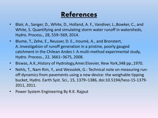 References
• Blair, A., Sanger, D., White, D., Holland, A. F., Vandiver, L.,Bowker, C., and
White, S. Quantifying and simulating storm water runoff in watersheds,
Hydro. Process., 28, 559–569, 2014.
• Blume, T., Zehe, E., Reusser, D. E., Iroumé, A., and Bronstert,
A.:Investigation of runoff generation in a pristine, poorly gauged
catchment in the Chilean Andes I: A multi-method experimental study,
Hydro. Process., 22, 3661–3675, 2008.
• Biswas, A.K.,History of Hydrology,Amer.Elsevier, New York,348 pp.,1970.
• Nehls, T., Nam Rim, Y., and Wessolek, G.: Technical note on measuring run-
off dynamics from pavements using a new device: the weighable tipping
bucket, Hydro. Earth Syst. Sci., 15, 1379–1386, doi:10.5194/hess-15-1379-
2011, 2011.
• Power System Engineering By R.K. Rajput
 