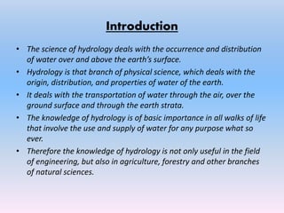 Introduction
• The science of hydrology deals with the occurrence and distribution
of water over and above the earth’s surface.
• Hydrology is that branch of physical science, which deals with the
origin, distribution, and properties of water of the earth.
• It deals with the transportation of water through the air, over the
ground surface and through the earth strata.
• The knowledge of hydrology is of basic importance in all walks of life
that involve the use and supply of water for any purpose what so
ever.
• Therefore the knowledge of hydrology is not only useful in the field
of engineering, but also in agriculture, forestry and other branches
of natural sciences.
 