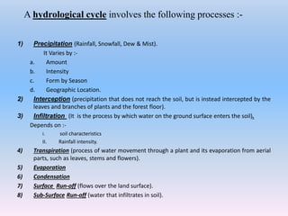 A hydrological cycle involves the following processes :-
1) Precipitation (Rainfall, Snowfall, Dew & Mist).
It Varies by :-
a. Amount
b. Intensity
c. Form by Season
d. Geographic Location.
2) Interception (precipitation that does not reach the soil, but is instead intercepted by the
leaves and branches of plants and the forest floor).
3) Infiltration (It is the process by which water on the ground surface enters the soil).
Depends on :-
I. soil characteristics
II. Rainfall intensity.
4) Transpiration (process of water movement through a plant and its evaporation from aerial
parts, such as leaves, stems and flowers).
5) Evaporation
6) Condensation
7) Surface Run-off (flows over the land surface).
8) Sub-Surface Run-off (water that infiltrates in soil).
 