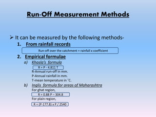 Run-Off Measurement Methods
 It can be measured by the following methods-
1. From rainfall records
2. Empirical formulae
a) Khosla’s formula
R-Annual run-off in mm.
P-Annual rainfall in mm.
T-mean temperature in ˚C.
b) Inglis formula for areas of Maharashtra
For ghat region,
For plain region,
R = 0.88 P – 304.8
R = (P-177.8) x P / 2540
R = P - 4.811 T
Run-off over the catchment = rainfall x coefficient
 