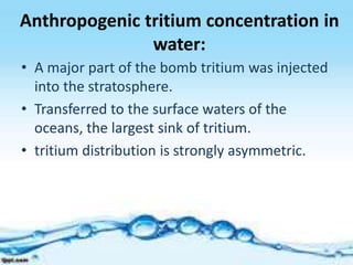 Anthropogenic tritium concentration in
water:
• A major part of the bomb tritium was injected
into the stratosphere.
• Transferred to the surface waters of the
oceans, the largest sink of tritium.
• tritium distribution is strongly asymmetric.
 