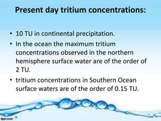 Present day tritium concentrations:
• 10 TU in continental precipitation.
• In the ocean the maximum tritium
concentrations observed in the northern
hemisphere surface water are of the order of
2 TU.
• tritium concentrations in Southern Ocean
surface waters are of the order of 0.15 TU.
 