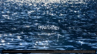 Hydrology
Water on Earth
https://images-wixmp-ed30a86b8c4ca887773594c2.wixmp.com/f/052f95bd-dac0-483f-8130-feedd150862f/d7uvt6t-8c951dea-0c77-4069-a15e-
c4aeb873606c.jpg?token=eyJ0eXAiOiJKV1QiLCJhbGciOiJIUzI1NiJ9.eyJzdWIiOiJ1cm46YXBwOjdlMGQxODg5ODIyNjQzNzNhNWYwZDQxNWVhMGQyNmUwIiwiaXNzIjoidXJuOmFwcDo3ZTBkMTg4OTgyMjY0MzczYTVmMGQ0MTVlYTBkMjZlMCIsIm9iaiI6W1t7InBhdGgiOiJcL2ZcLzA1MmY5NWJkLWRhYzAtNDgzZi04MTMwLWZlZW
RkMTUwODYyZlwvZDd1dnQ2dC04Yzk1MWRlYS0wYzc3LTQwNjktYTE1ZS1jNGFlYjg3MzYwNmMuanBnIn1dXSwiYXVkIjpbInVybjpzZXJ2aWNlOmZpbGUuZG93bmxvYWQiXX0._yWzye9gFX6pa209jzmUfseiPdr6_Cn0cFQdNWn4DHs
 