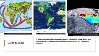 Ocean currents
• The movement of the ocean currents is affected by tides, winds, and
temperature as well as the level of salt concentration in a given area
(salinity).
https://upload.wikimedia.org/wikipedia/commons/thumb/c/cd/Circulation_of_Ocean_Currents_Ar
ound_the_Western_Antarctic_Ice_Shelves.ogv/300px--
Circulation_of_Ocean_Currents_Around_the_Western_Antarctic_Ice_Shelves.ogv.jpg
http://astronomyonline.org/SolarSystem/Images/Earth_Moon/OceanCurrent.jpg http://www.thegeographeronline.net/uploads/2/6/6/2/26629356/4648314_orig.jpg
 