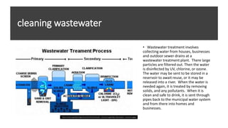 cleaning wastewater
• Wastewater treatment involves
collecting water from houses, businesses
and outdoor sewer drains at a
wastewater treatment plant. There large
particles are filtered out. Then the water
is disinfected by UV, chlorine, or ozone.
The water may be sent to be stored in a
reservoir to await reuse, or it may be
released into a river. When the water is
needed again, it is treated by removing
solids, and any pollutants. When it is
clean and safe to drink, it is sent through
pipes back to the municipal water system
and from there into homes and
businesses.
https://scioly.org/wiki/images/thumb/3/35/Wastewater_treatment.jpg/550px-Wastewater_treatment.jpgeg
 