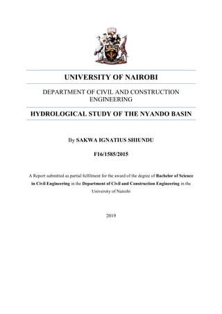 UNIVERSITY OF NAIROBI
DEPARTMENT OF CIVIL AND CONSTRUCTION
ENGINEERING
HYDROLOGICAL STUDY OF THE NYANDO BASIN
By SAKWA IGNATIUS SHIUNDU
F16/1585/2015
A Report submitted as partial fulfilment for the award of the degree of Bachelor of Science
in Civil Engineering in the Department of Civil and Construction Engineering in the
University of Nairobi
2019
 