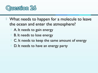

What needs to happen for a molecule to leave
the ocean and enter the atmosphere?





A. It needs to gain energy
B. It needs to lose energy
C. It needs to keep the same amount of energy
D. It needs to have an energy party

 